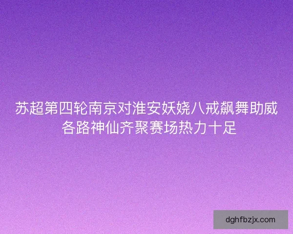苏超第四轮南京对淮安妖娆八戒飙舞助威 各路神仙齐聚赛场热力十足