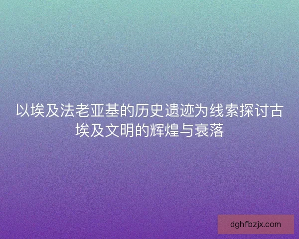 以埃及法老亚基的历史遗迹为线索探讨古埃及文明的辉煌与衰落
