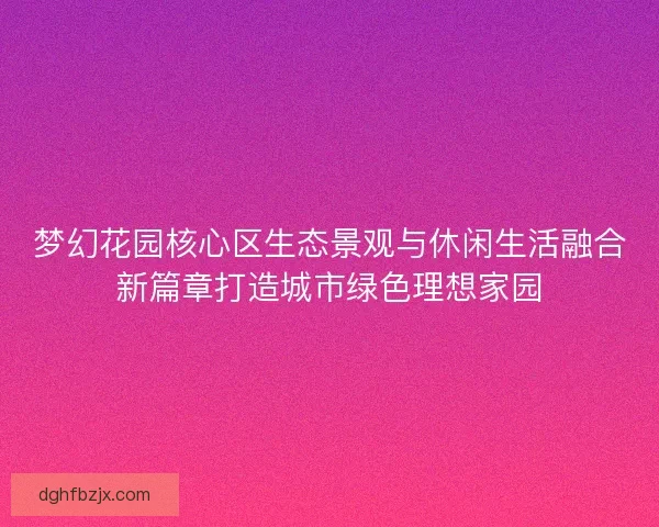 梦幻花园核心区生态景观与休闲生活融合新篇章打造城市绿色理想家园