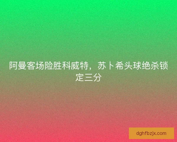 阿曼客场险胜科威特，苏卜希头球绝杀锁定三分