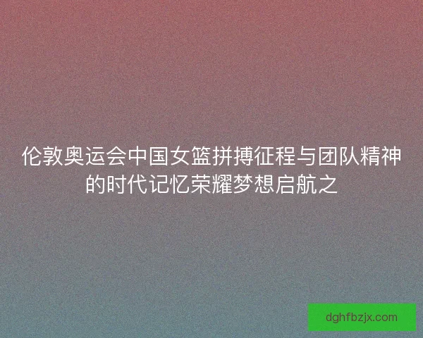 伦敦奥运会中国女篮拼搏征程与团队精神的时代记忆荣耀梦想启航之
