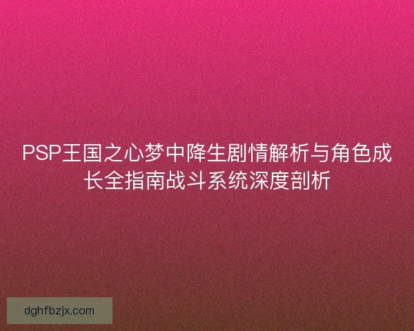 PSP王国之心梦中降生剧情解析与角色成长全指南战斗系统深度剖析