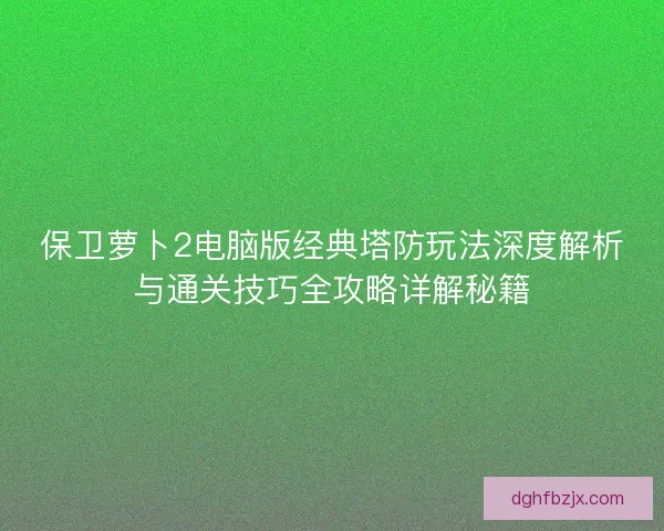 保卫萝卜2电脑版经典塔防玩法深度解析与通关技巧全攻略详解秘籍