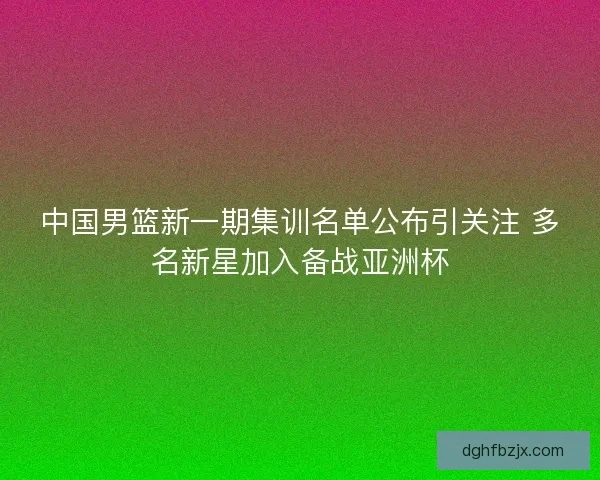 中国男篮新一期集训名单公布引关注 多名新星加入备战亚洲杯