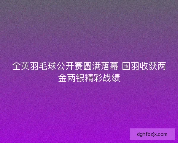 全英羽毛球公开赛圆满落幕 国羽收获两金两银精彩战绩