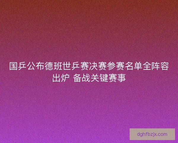 国乒公布德班世乒赛决赛参赛名单全阵容出炉 备战关键赛事