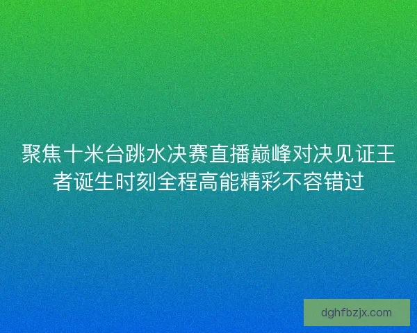 聚焦十米台跳水决赛直播巅峰对决见证王者诞生时刻全程高能精彩不容错过