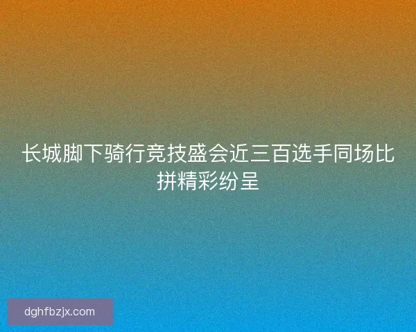 长城脚下骑行竞技盛会近三百选手同场比拼精彩纷呈