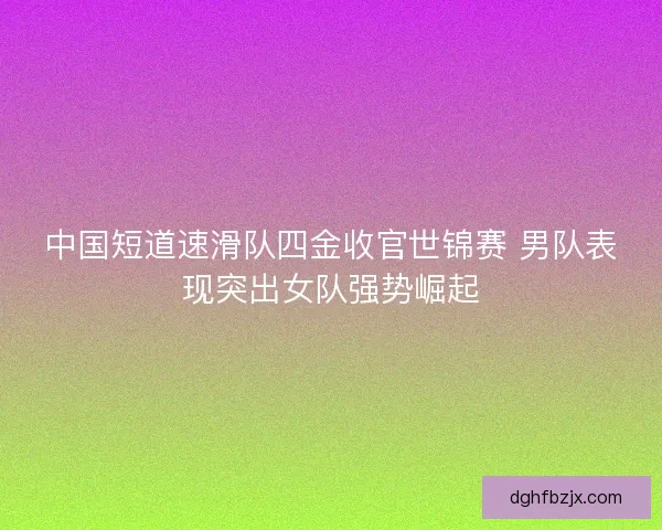 中国短道速滑队四金收官世锦赛 男队表现突出女队强势崛起
