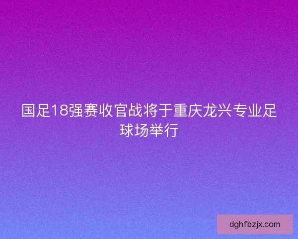 国足18强赛收官战将于重庆龙兴专业足球场举行
