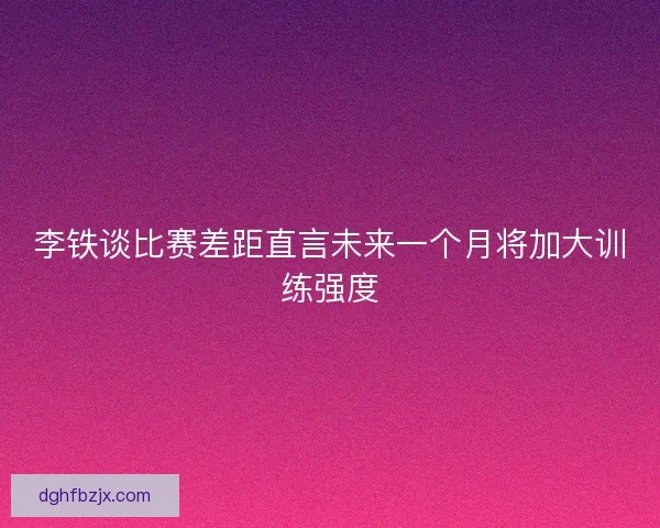 李铁谈比赛差距直言未来一个月将加大训练强度