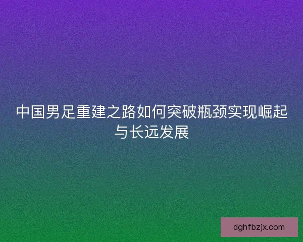 中国男足重建之路如何突破瓶颈实现崛起与长远发展