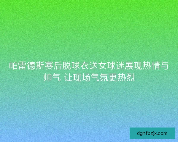 帕雷德斯赛后脱球衣送女球迷展现热情与帅气 让现场气氛更热烈