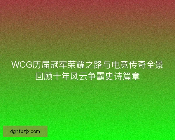 WCG历届冠军荣耀之路与电竞传奇全景回顾十年风云争霸史诗篇章