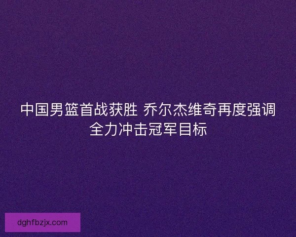 中国男篮首战获胜 乔尔杰维奇再度强调全力冲击冠军目标