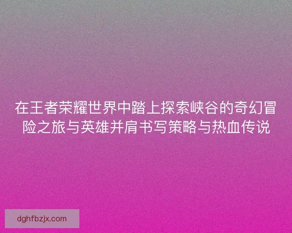 在王者荣耀世界中踏上探索峡谷的奇幻冒险之旅与英雄并肩书写策略与热血传说