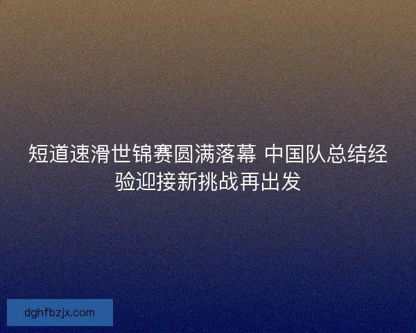 短道速滑世锦赛圆满落幕 中国队总结经验迎接新挑战再出发