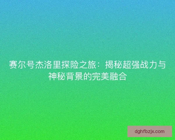 赛尔号杰洛里探险之旅：揭秘超强战力与神秘背景的完美融合